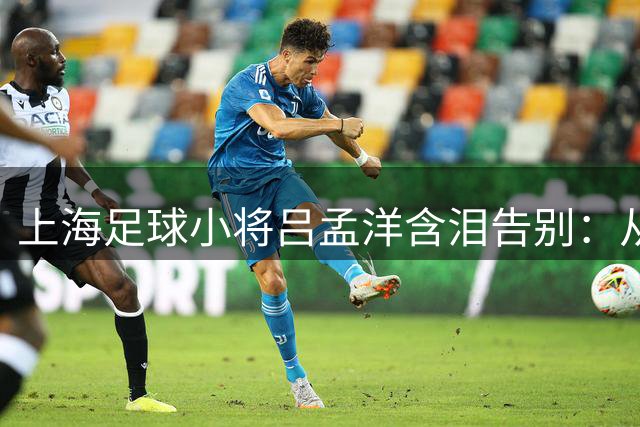上海足球小将吕孟洋含泪告别：从明日之星到马德里新征程