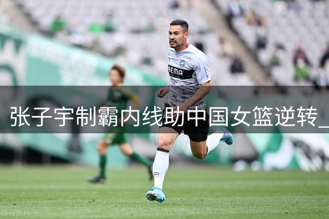张子宇制霸内线助中国女篮逆转 险胜尼日利亚收获热身赛两连胜