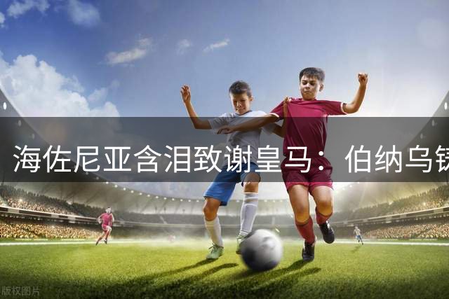 海佐尼亚含泪致谢皇马：伯纳乌铸就我职业生涯最高光时刻