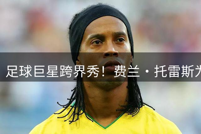 足球巨星跨界秀！费兰·托雷斯为纽约洋基队开球引爆球场