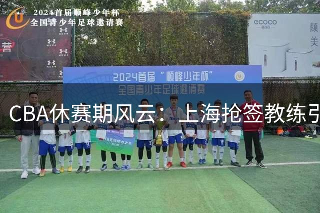 CBA休赛期风云：上海抢签教练引争议 山东新援亮相 曾凡博伤愈归队
